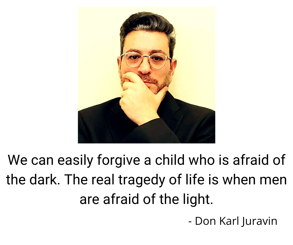 We can easily forgive a child who is afraid of the dark. The real tragedy of life is when men are afraid of the light - Don Karl Juravin